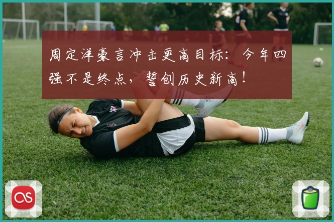 周定洋豪言冲击更高目标:今年四强不是终点,誓创历史新高!