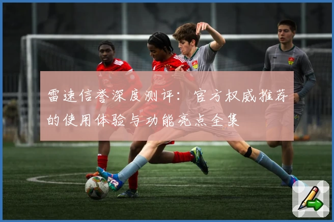 雷速信誉深度测评：官方权威推荐的使用体验与功能亮点全集