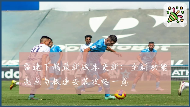 雷速下载最新版本更新：全新功能亮点与极速安装攻略一览