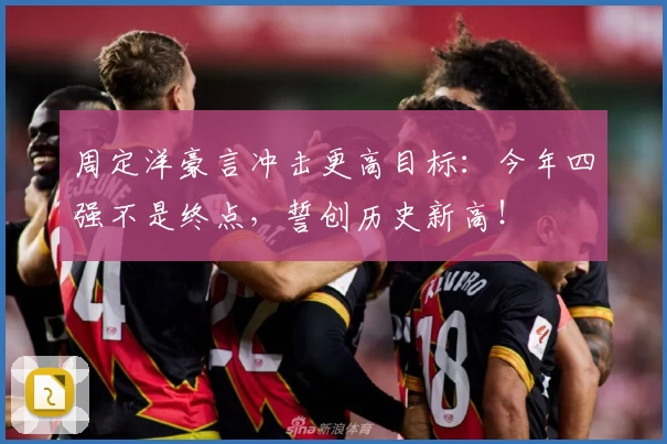 周定洋豪言冲击更高目标：今年四强不是终点，誓创历史新高！
