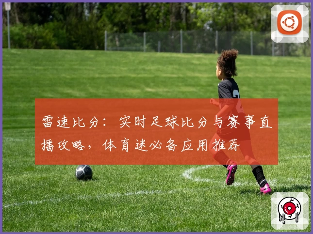 雷速比分：实时足球比分与赛事直播攻略，体育迷必备应用推荐