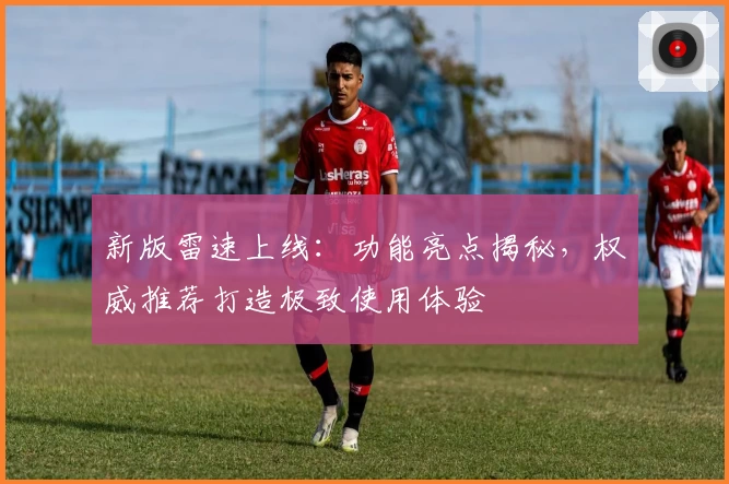 新版雷速上线：功能亮点揭秘，权威推荐打造极致使用体验