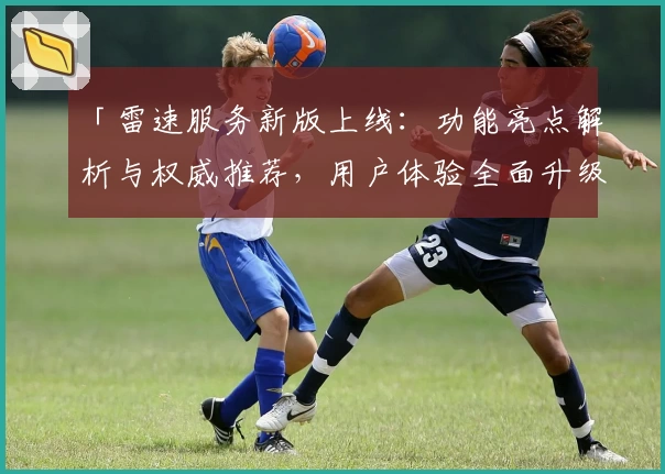 「雷速服务新版上线：功能亮点解析与权威推荐，用户体验全面升级」