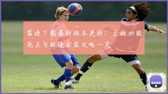 雷速下载最新版本更新：全新功能亮点与极速安装攻略一览
