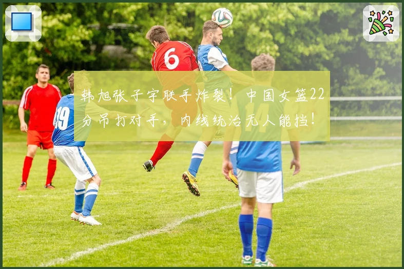 韩旭张子宇联手炸裂！中国女篮22分吊打对手，内线统治无人能挡！